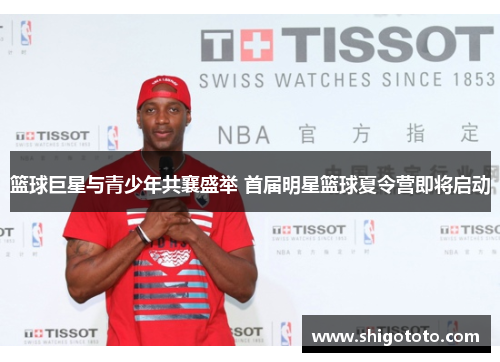 篮球巨星与青少年共襄盛举 首届明星篮球夏令营即将启动